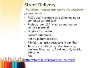 Street Delivery
- închidem strada pentru mașini și o deschidem
pentru oameni -
• RISCUL cel mai mare este că lumea ne va
    confunda cu Yard Sale
• Proiectul constă în crearea unui traseu
    cultural pietonal
- Lărgirea trotuarelor
- Parcare subterană
- Pentru pietoni și cicliști
- Plimbări, terase, spectacole în aer liber
• Tematice: arhitectura, urbanism, arte,
    ateliere, film, teatru, food, muzică, social,
    educație
• Site
http://streetdelivery.ro/street-delivery/
 