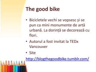 The good bike
• Bicicletele vechi se vopsesc și se
  pun ca mini monumente de artă
  urbană. La dorință se decorează cu
  flori.
• Autorul a fost invitat la TEDx
  Vancouver
• Site
http://blogthegoodbike.tumblr.com/
 