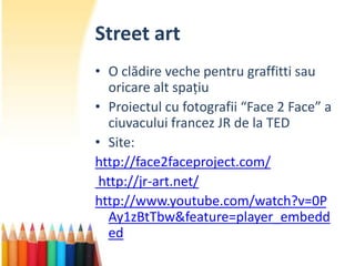 Street art
• O clădire veche pentru graffitti sau
   oricare alt spațiu
• Proiectul cu fotografii “Face 2 Face” a
   ciuvacului francez JR de la TED
• Site:
http://face2faceproject.com/
 http://jr-art.net/
http://www.youtube.com/watch?v=0P
   Ay1zBtTbw&feature=player_embedd
   ed
 