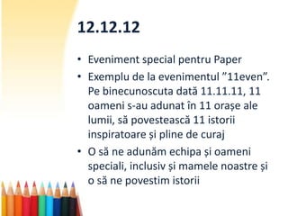 12.12.12
• Eveniment special pentru Paper
• Exemplu de la evenimentul ”11even”.
  Pe binecunoscuta dată 11.11.11, 11
  oameni s-au adunat în 11 orașe ale
  lumii, să povestească 11 istorii
  inspiratoare și pline de curaj
• O să ne adunăm echipa și oameni
  speciali, inclusiv și mamele noastre și
  o să ne povestim istorii
 