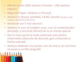 • 600 de lucrări (400 ateliere Chișinău + 200 ateliere
  regiuni)
• Regiunile Paper: Strășeni și Hîncești
• Ateliere în fiecare sâmbătă, 14:00, Consilii*căutăm și alt
  cuibușor aka Muzeul Zemstvei
• Atelierele vor fi mai diverse!
• Ateliere în care să învățăm ceva, cum să confecționăm
  decorații, o anumită tehnică de la un invitat special
• Dar în mare parte la toate atelierele vom păstra
  materialele obișnuite de desenat, gen creioanele și
  hârtia colorată
• Ateliere dedicate unui pictor, om de artă și cel mai bine
  să avem și un film biografic
 