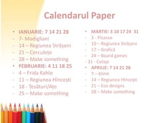 Calendarul Paper
•   IANUARIE: 7 14 21 28     • MARTIE: 3 10 17 24 31
-   7- Modigliani            - 3 - Picasso
-   14 – Regiunea Strășeni   - 10 – Regiunea Strășeni
                             - 17 – Grafică
-   21 – Cerculețe
                             - 24 – Board games
-   28 – Make something      - 31 - Colaje
•   FEBRUARIE: 4 11 18 25    • APRILIE: 7 14 21 28
-   4 – Frida Kahlo          - 7 – Klimt
-   11 – Regiunea Hîncești   - 14 – Regiunea Hîncești
-   18 - Țesături/Ațe        - 21 – Eco designs
-   25 – Make something      - 28 – Make something
 