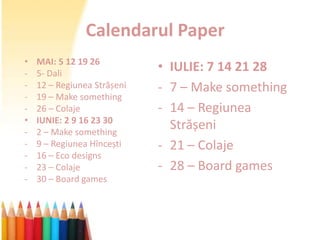 Calendarul Paper
•   MAI: 5 12 19 26
-   5- Dali
                             • IULIE: 7 14 21 28
-   12 – Regiunea Strășeni   - 7 – Make something
-   19 – Make something
-   26 – Colaje              - 14 – Regiunea
•   IUNIE: 2 9 16 23 30
-   2 – Make something
                               Strășeni
-   9 – Regiunea Hîncești    - 21 – Colaje
-   16 – Eco designs
-   23 – Colaje              - 28 – Board games
-   30 – Board games
 