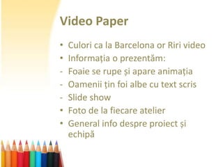Video Paper
•   Culori ca la Barcelona or Riri video
•   Informația o prezentăm:
-   Foaie se rupe și apare animația
-   Oamenii țin foi albe cu text scris
-   Slide show
•   Foto de la fiecare atelier
•   General info despre proiect și
    echipă
 