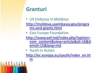 Granturi
• US Embassy in Moldova
http://moldova.usembassy.gov/progra
  ms-and-grants.html
• East Europe Foundation
http://www.eef.md/index.php?option=
  com_content&view=article&id=16&It
  emid=15&lang=md
• Youth in Action
http://ec.europa.eu/youth/index_en.ht
  m
 