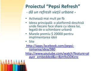 Proiectul “Pepsi Refresh”
- dă un refresh vieții urbane -
• Activează mai mult pe fb
• Ideea principală: o platformă deschisă
   unde fiecare face share cu ideea lui,
   legată de o schimbare urbană
• Marele premiu $ 20000 pentru
   implimentarea ideii
• Site
 http://apps.facebook.com/pepsi-
   romania/idea/980
http://www.youtube.com/watch?feature=pl
   ayer_embedded&v=Bjm9sODKznc
 