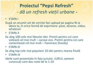 Proiectul “Pepsi Refresh”
        - dă un refresh vieții urbane -
• ETAPA I
După un anumit set de cerințe faci upload pe pagina fb la
   ideea ta, în orice formă de exprimare: poze, desene, video,
   whateva!
• ETAPA II
Se aleg 100 cele mai likeuite idei. Premii pentru cei care
   votează cel mai mult – sacoșe eco. Premii pentru cei care
   comentează cel mai mult – hanorace (hoody)
• ETAPA III
Se aleg top cele mai populare 10 idei pentru marea finală
• ETAPA IV
Ideile sunt prezentate în fața juriului. JURIUL oameni
   cunoscuți care dau note de la 1-10
 