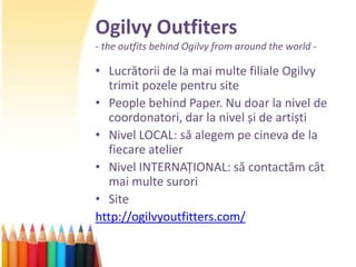 Ogilvy Outfiters
- the outfits behind Ogilvy from around the world -

• Lucrătorii de la mai multe filiale Ogilvy
  trimit pozele pentru site
• People behind Paper. Nu doar la nivel de
  coordonatori, dar la nivel și de artiști
• Nivel LOCAL: să alegem pe cineva de la
  fiecare atelier
• Nivel INTERNAȚIONAL: să contactăm cât
  mai multe surori
• Site
http://ogilvyoutfitters.com/
 