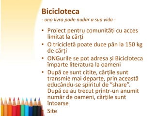 Bicicloteca
- uno livro pode nudar a sua vida -

• Proiect pentru comunități cu acces
  limitat la cărți
• O tricicletă poate duce pân la 150 kg
  de cărți
• ONGurile se pot adresa și Bicicloteca
  împarte literatura la oameni
• După ce sunt citite, cărțile sunt
  transmie mai departe, prin această
  educându-se spiritul de ”share”.
  După ce au trecut printr-un anumit
  număr de oameni, cărțile sunt
  întoarse
• Site
 