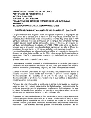 UNIVERSIDAD COOPERATIVA DE COLOMBIA
POSTGRADOS DE PERIODONCIA II
MATERIA: FISIOLOGIA
DOCENTE Dr. ODEL CHEDIAK
TEMA 2: TUMORES BENIGNOS Y MALIGNOS DE LAS GLANDULAS
SALIVALES
ELABORADO POR: GERMAN AVENDAÑO FLETCHER

  TUMORES BENIGNOS Y MALIGNOS DE LAS GLANDULAS                       SALIVALES

Las glándulas salivales mayores, están encargadas de proveer la mayor parte del
flujo salivar de la cavidad oral a través de sus respectivos conductos, son las
parótidas, las submaxilares y las sublinguales.; además, hay entre 600 y 1000
glándulas salivales menores distribuidas en la lengua, las amígdalas, faringe,
paladar, cavidad nasal, senos paranasales, laringe y tráquea. El conjunto de
glándulas salivales alcanza a producir entre 1000 y 1500 cc de saliva por día. Los
tumores que se presentan en estas glándulas representan tan sólo al 3% de las
neoplasias del organismo y el 1% los que se hallan en la cabeza y el cuello.
Las glándulas salivales son altamente radiosensibles; la incidencia de sialoadenitis
después de altas dosis con NaI es del 30%, mientras que la hiposalivación se
presenta en 11-44%; lo que ocasiona una reducción en la función de las glándulas
salivales
 y alteraciones en la composición de la saliva.

La saliva tiene funciones vitales en el mantenimiento de la salud oral, por lo que la
xerostomía no sólo deteriora la calidad de vida, sino que aumenta el riesgo a
padecer infecciones (bacterianas y fúngicas), así como sufrir pérdidas dentales.

Cuando el volumen y la calidad del ﬂujo salival baja, las probabilidades de que el
paciente desarrolle caries dental son mayores; el proceso carioso implica la
desmineralización del esmalte; si el pH de la saliva es bajo, dicha
desmineralización se producirá más rápidamente, lo que facilitará el desarrollo de
microorganismos cariogénicos.

Partiendo de esta información, la incidencia de caries dental puede ser mayor en
pacientes que han recibido tratamientos de Radioterapias y quimioterapias Sin
embargo, a pesar de más de seis décadas en el manejo de terapias con Na para
el cáncer de las glándulas salivales, los estudios a largo plazo sobre los efectos
adversos de los agentes radiactivos por vía oral hacen falta

En general, no hay predilección específica en relación al sexo, excepto el tumor de
Whartin que predomina francamente en el varón. En los últimos tiempos se ha
establecido que la incidencia del cáncer mamario es mayor en pacientes con
tumores salivales y que estos tienen una alta frecuencia en pacientes sometidos a
irradiación.  Los tumores salivales pueden desarrollarse cualquiera de las
 