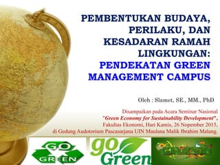 PEMBENTUKAN BUDAYA,PEMBENTUKAN BUDAYA,
PERILAKU, DANPERILAKU, DAN
KESADARAN RAMAHKESADARAN RAMAH
LINGKUNGAN:LINGKUNGAN:
PENDEKATAN GREENPENDEKATAN GREEN
MANAGEMENT CAMPUSMANAGEMENT CAMPUS
Disampaikan pada Acara Seminar Nasional
"Green Economy for Sustainability Development",
Fakultas Ekonomi, Hari Kamis, 26 Nopember 2015,
di Gedung Audotorium Pascasarjana UIN Maulana Malik Ibrahim Malang.
Oleh : Slamet, SE., MM., PhD
 