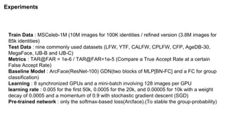 Train Data : MSCeleb-1M (10M images for 100K identities / refined version (3.8M images for
85k identities)
Test Data : nine commonly used datasets (LFW, YTF, CALFW, CPLFW, CFP, AgeDB-30,
MegaFace, IJB-B and IJB-C)
Metrics : TAR@FAR = 1e-6 / TAR@FAR=1e-5 (Compare a True Accept Rate at a certain
False Accept Rate)
Baseline Model : ArcFace(ResNet-100) GDN(two blocks of MLP[BN-FC] and a FC for group
classification)
Learning : 8 synchronized GPUs and a mini-batch involving 128 images per GPU
learning rate : 0.005 for the first 50k, 0.0005 for the 20k, and 0.00005 for 10k with a weight
decay of 0.0005 and a momentum of 0.9 with stochastic gradient descent (SGD)
Pre-trained network : only the softmax-based loss(Arcface).(To stable the group-probability)
Experiments
 