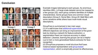 Example images belonging to each groups. As enormous
identities (80k∼) of large scale dataset cannot be mapped to
a few groups (32), each group contains identities of multiple
characteristics. Some groups have one common visual
description (Group 5: Some Men, Group 20: Bald Men) with
some variations while others have multi-mode visual
descriptions.
GroupFace is summarized in two main ways:
(1) It is well known that additional supervisions from
different objectives can bring an improvement of the given
task by sharing a network for feature extraction, a
segmentation head can improve accuracy in object
detection. Likewise, learning the groups can be a helpful
cue to train a more generalized feature extractor for face
recognition.
(2) GroupFace proposes a novel structure that fuses
instance based representation and group-based
representation, which is empirically proved its effectiveness.
Conclusion
 