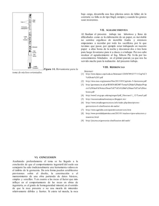 Figura 14. Herramienta para la
toma de núcleos orientados.
VI. CONCLUSION
Analizando profundamente el tema se ha llegado a la
conclusión de que el comportamiento ingenieril del suelo sea
semejante ha sido tradicionalmente una herramienta valiosa en
el ámbito de la geotecnia. De esta forma pueden establecerse
previsiones sobre el diseño, la construcción o el
mantenimiento de una obra partiendo de datos básicos,
simples y sencillos. Y en cuanto a las rocas el factor que más
influye en el comportamiento de las rocas en obras de
ingeniería, es el grado de homogeneidad mineral, en el sentido
de que la roca presente o no una mezcla de minerales
relativamente débiles y fuertes. Si existe tal mezcla, la roca
bajo carga, desarrolla una fase plástica antes de fallar; de lo
contrario su falla es de tipo frágil, siempre y cuando los granos
sean resistentes.
VII. AGRADECIMIENTOS
Al finalizar el presente trabajo tan laborioso y lleno de
dificultades como es la elaboración de un paper, es inevitable
no sentirse orgulloso de increíble Azaña y entonces
empezamos a recordar por todo los sacrificios por lo que
tuvimos que pasar, por ejemplo estar trabajando en nuestro
paper a altas horas de la noche y descansar dos o tres hora
para luego levantarse para ir a clases o a trabajar. Por eso cabe
recalcar el agradecimiento al Ing. Edison Pin Avila por los
conocimientos brindados en el primer parcial, ya que nos ha
servido mucho para la realización del presente trabajo.
VIII. REFERENCIAS
Internet:
[1] http://www.dspace.espol.edu.ec/bitstream/123456789/6377/1/Cap%C3
%ADtulo%203.pdf
[2] http://sites.ieee.org/panama/files/2013/05/Capitulo-5-Geotecnia.pdf
[3] http://geomuseu.ist.utl.pt/SEMINAR2007/Temas%20das%20aulas/Proje
cto%20Geot%E9cnico/Descri%E7%E3o%20de%20maci%E7os%20roc
hosos.pdf
[4] http://www2.etcg.upc.edu/asg/engeol/pdf_files/curs11_12/Tema5.pdf
[5] http://mecanicadesuelosensayos.blogspot.mx/
[6] http://www.estudiosgeotecnicos.info/index.php/descriptores-
geotecnicos-6-clasificacion-de-suelos/
[7] http://www.agatlabs.com/spanish/content/core.htm
[8] http://www.portaldelpetroleo.com/2013/01/nucleos-tipos-seleccion-y-
muestreo.html
[9] http://jreyma.es/geotecnia-clasificacion-del-suelo/
 