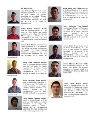 IX. BIOGRAFÍAS
Jean Alexander Aguirre Suarez nació
en Portoviejo-Manabí, el 22 de agosto
de 1994. Realizo sus estudio
secundario en el colegio ´´Manabí
Tecnológico´´. Estudia en la
UNIVERSIDAD ESTATAL DEL SUR
DE MANABI en la carrera de
ingeniería civil.
Wither Roberto Menéndez Peralta
nació en Portoviejo-Manabí, el 12 de
enero de 1994. Realizo sus estudio
secundario en el colegio ´´Dr. Gonzalo
Abad Grijalva´´. Estudia en la
UNIVERSIDAD ESTATAL DEL SUR
DE MANABI en la carrera de ingeniería
civil.
Carlos Alexis Muentes Lucas nació en
Portoviejo-Manabí, el 21 de febrero de
1992. Realizo sus estudio secundario en
el colegio ´´Dr. Bruno Sánchez
Carreño´´. Estudia en la
UNIVERSIDAD ESTATAL DEL SUR
DE MANABI en la carrera de
ingeniería civil.
Danny Vidal Zambrano Cevallos
nació en Portoviejo-Manabí, el 16 de
marzo de 1994. Realizo sus estudio
secundario en el colegio ´´María
Inmaculada´´. Estudia en la
UNIVERSIDAD ESTATAL DEL
SUR DE MANABI en la carrera de
ingeniería civil.
Nelson Alexander Bustos Pasquel
nació en Esmeraldas-Esmeraldas, el
13 de agosto de 1994. Realizo sus
estudio secundario en el colegio
´´Instituto Técnico Superior 5 de
Agosto´´. Estudia en la
UNIVERSIDAD ESTATAL DEL
SUR DE MANABI en la carrera de
ingeniería civil.
Jorge Antonio Pinargote Sánchez
nació en Jipijapa-Manabí, el 04 de
junio de 1994. Realizo sus estudio
secundario en el colegio ´´Dr.
Inocencio Parrales y Guales´´.
Estudia en la UNIVERSIDAD
ESTATAL DEL SUR DE MANABI
en la carrera de ingeniería civil.
Kelvin Daniel Tóala Pivaque nació en
24 de Mayo-Manabí, el 01 de julio de
1994. Realizo sus estudio secundario en
el colegio ´´Espíritu Santo´´. Estudia en
la UNIVERSIDAD ESTATAL DEL
SUR DE MANABI en la carrera de
ingeniería civil.
Pedro Guillermo Vera Peñafiel
nació en Pajan-Manabí, el 05 de mayo
de 1994. Realizo sus estudio
secundario en el colegio ´´Nacional
Pajan´´. Estudia en la
UNIVERSIDAD ESTATAL DEL
SUR DE MANABI en la carrera de
ingeniería civil.
Jacson Danilo Gomez Lucas nació
en Puerto Lopez-Manabí, el 11 de
junio de 1995. Realizo sus estudio
secundario en el colegio ´´5 de
Mayo´´. Estudia en la
UNIVERSIDAD ESTATAL DEL
SUR DE MANABI en la carrera de
ingeniería civil.
Cristian Mauricio Echeverry Patiño
nacio en Medellin-Antioquia, el 5 de
febrero 1992. Realizo sus estudios
secundarios en el colegio, Estudia en la
UNIVERSIDAD ESTATAL DEL SUR
DE MANABI.
Julio Alberto Cedeño Pincay:
nació en Jipijapa-Manabí, el 4 de
febrero de 1991. Realizo sus estudio
secundario en el colegio ´´Republica
del Ecuador´´. Estudia en la
UNIVERSIDAD ESTATAL DEL
SUR DE MANABI en la carrera de
ingeniería civil.
 