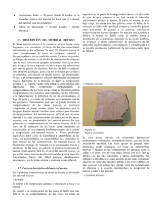  Contracción límite -> El punto donde el cambio en la
humedad relativa del material no hace que el volumen
del material siga descendiendo
 Índice de plasticidad -> (Límite líquido) – (Límite
plástico)
III. DESCRIPCIÓN DEL MATERIAL ROCOSO
Se llama material rocoso a la sustancia rocosa misma como
fragmento, sin considerar el efecto de las discontinuidades
estructurales ni los esfuerzos “in situ”. En el macizo rocoso en
tanto consideramos la masa en conjunto: material y
discontinuidades, en su condición natural. Un trozo de granito,
un bloque de arenisca o un núcleo de perforación de cualquier
tipo de roca, constituyen ejemplos de material rocoso; en tanto
que la masa de roca expuesta en una excavación subterránea
que expone planos de diaclasas, brechas de falla o cualquier
otro elemento geológico, junto con los esfuerzos que actúan a
su alrededor, constituyen un macizo rocoso. Las propiedades
físicas y el comportamiento esfuerzo-deformación del material
rocoso dependen de la litología, es decir, la composición
química y la textura, siendo esta última la característica más
importante. Para comprender completamente el
comportamiento de las rocas en las obras de ingeniería deberá
complementarse los aspectos aquí tratados, con los referentes
a la meteorización, la influencia de las discontinuidades, el
flujo de agua y el estado de esfuerzos en el ambiente real de
los proyectos. Naturalmente para que se pueda entender el
comportamiento de las masas rocosas, es necesario
comprender en primer término todos los elementos que lo
integran. Existen además muchas otras razones para entender
el comportamiento del material rocoso: a) En el caso de rocas
blandas o de altas concentraciones de esfuerzos en las masas
rocosas, son las propiedades del material rocoso las que
gobiernan el comportamiento de las masas rocosas. b) En el
caso de la utilización de las rocas como materiales de
construcción, su uso depende fundamentalmente de la textura
y composición del material rocoso. c) Varios problemas
específicos tales como la durabilidad y alterabilidad de las
rocas, su perforabilidad, su excavabilidad etc., dependen en
gran medida de las características del material rocoso. d)
Finalmente, el rango de variación en las propiedades físicas y
mecánicas de las rocas en general, se puede correlacionar de
manera relativamente fácil en el nivel del material rocoso, ya
que en las masas rocosas las discontinuidades y otros aspectos
relacionados, hacen más difícil plantear clasificaciones
sistemáticas, por la forma errática y aleatoria como influyen.
3.1. Factores descriptivos del material rocoso
Las siguientes características se tienen en cuenta en el estudio
del material rocoso:
-Litología
Se refiere a la composición química y mineral de la roca y su
textura
En cuanto a la composición de las rocas el factor que más
influye en el comportamiento de las rocas en obras de
ingeniería es el grado de homogeneidad mineral, en el sentido
de que la roca presente o no una mezcla de minerales
relativamente débiles y fuertes. Si existe tal mezcla, la roca
bajo carga, desarrolla una fase plástica antes de fallar; de lo
contrario su falla es de tipo frágil, siempre y cuando los granos
sean resistentes. El granito y la cuarcita, constituyen
respectivamente buenos ejemplos. En relación con la textura y
fábrica, la textura se define como el tamaño, forma y
distribución de las partículas minerales en las rocas; la fábrica
se restringe al modo característico de articulación de las
partículas (aglutinamiento, consolidación o cristalinidad) y a
su posible orientación preferencial. Se presentan cuatro tipos
de fábrica:
-Cristalina masiva.
La roca posee cristales sin orientación preferencial
perfectamente entrabados, íntimamente juntos, con una fuerte
articulación mecánica. Las rocas ígneas en general, tanto
plutónicas como volcánicas, así como las metamórficas
masivas y muchas de las sedimentarias no clásticas como la
caliza o el chert son de esta clase. Rocas con este tipo de
fábrica son las más resistentes y menos deformables. Sin
embargo la resistencia es algo dispersa en las rocas volcánicas
efusivas (ej: andesita, basalto), debido a que éstas últimas son
algo porosas. Las calizas tipo micrita, entre las sedimentarias
no clásticas y la cuarcita (metamórfica) se comportan de
manera similar a los granitos.
- Cristalina foliada.
Figura #3
Piedra Cristalina
 