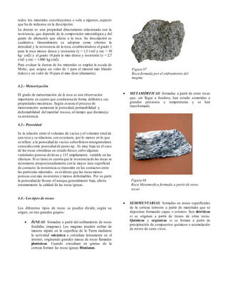 todos los minerales constituyentes o solo a algunos, aspecto
que ha de indicarse en la descripción.
La dureza es una propiedad directamente relacionada con la
resistencia, que depende de la composición mineralógica y del
grado de alteración que afecte a la roca. Su descripción es
cualitativa. Generalmente se adoptan como criterios la
densidad y la resistencia de la roca, estableciéndose el grado 1
para la roca menos densa y resistente (γ = 1,5 t/m3 y (σc = 50
kg/ cm2) y el grado 14 para la más densa y resistente (γ = 2,7
t/m3 y (σc = 1.800 kg/cm2).
Para evaluar la dureza de los minerales se emplea la escala de
Mohs, que asigna un valor de 1 para el mineral más blando
(talco) y un valor de 10 para el más duro (diamante).
4.2.- Meteorización
EI grado de meteorización de la roca es una observación
importante en cuanto que condiciona de forma definitiva sus
propiedades mecánicas. Según avanza el proceso de
meteorización aumentan la porosidad,permeabilidad y
deformabilidad del material rocoso, al tiempo que disminuye
su resistencia.
4.3.- Porosidad
Es la relación entre el volumen de vacíos y el volumen total de
una roca y se relaciona con su textura, por lo menos en lo que
se refiere a la porosidad de vacíos subesféricos intergranulares
conocida como porosidad de poros np . Es muy baja en el caso
de las rocas cristalinas en estado fresco, salvo algunas
variedades porosas de lavas y 115 ampliamente variable en las
clásticas. Si se tiene en cuenta que la resistencia de las rocas se
incrementa proporcionadamente con la mayor área superficial
de contacto-la resistencia se transmite en los contactos entre
las partículas minerales- es evidente que las rocas menos
porosas son más resistentes y menos deformables. Por su parte
la porosidad de fisuras nf aunque generalmente baja, afecta
enormemente la calidad de las rocas ígneas.
4.4.- Los tipos de rocas:
Los diferentes tipos de rocas se pueden dividir, según su
origen, en tres grandes grupos:
 ÍGNEAS: formadas a partir del enfriamiento de rocas
fundidas (magmas). Los magmas pueden enfriar de
manera rápida en la superficie de la Tierra mediante
la actividad volcánica o cristalizar lentamente en el
interior, originando grandes masas de rocas llamadas
plutónicas. Cuando cristalizan en grietas de la
corteza forman las rocas ígneas filonianas.
 METAMÓRFICAS: formadas a partir de otras rocas
que, sin llegar a fundirse, han estado sometidas a
grandes presiones y temperaturas y se han
transformado.
 SEDIMENTARIAS: formadas en zonas superficiales
de la corteza terrestre a partir de materiales que se
depositan formando capas o estratos. Son detríticas
si se originan a partir de trozos de otras rocas.
Químicas y orgánicas si se forman a partir de
precipitación de compuestos químicos o acumulación
de restos de seres vivos.
Figura #7
Roca formada por el enfriamiento del
magma
Figura #8
Roca Metamorfica formada a partir de otras
rocas
 