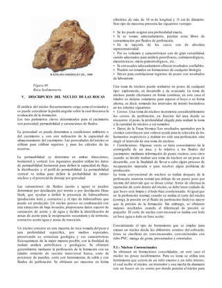 V. DESCRIPCION DEL NUCLEO DE LAS ROCAS
El análisis del núcleo frecuentemente surge como el estándar y
se puede considerar la piedra angular sobre la cual descansa la
evaluación de la formación.
Los tres parámetros claves determinados para el yacimiento
son porosidad, permeabilidad y saturaciones de fluidos.
La porosidad se puede determinar a condiciones ambiente o
del yacimiento y son una indicación de la capacidad de
almacenamiento del yacimiento. Las porosidades del núcleo se
utilizan para calibrar registros y para los cálculos de las
reservas.
La permeabilidad se determina en ambas direcciones,
horizontal y vertical. Los ingenieros pueden utilizar los datos
de permeabilidad horizontal para definir la capacidad de flujo,
la distribución y el perfil de permeabilidad. La permeabilidad
vertical se utiliza para definir la probabilidad de extraer
núcleos y el potencial de drenaje por gravedad.
Las saturaciones de fluidos (aceite y agua) se pueden
determinar por destilación por retorta o por destilación Dean
Stark, que ayudan a definir la presencia de hidrocarburos
(producción neta y contactos) y el tipo de hidrocarburo que
puede ser producido. Un núcleo poroso en combinación con
una extracción de baja invasión, proporciona datos exactos de
saturación de aceite y de agua y facilita la identificación de
zonas de aceite para la recuperación secundaria y de territorio,
contactos aceite/agua y zonas de transición.
Un núcleo consiste en una muestra de roca tomada del pozo a
una profundidad específica, por medios especiales,
preservando su estructura geológica y sus características
físicoquimicas de la mejor manera posible, con la finalidad de
realizar análisis petrofísicos y geológicos. Se obtienen
generalmente mediante la perforación de la formación con un
taladro rotatorio de sección transversal hueca, corte de
porciones de paredes, corte con herramientas de cable y con
fluidos de perforación. Se obtienen así muestras en forma
cilíndrica de más de 10 m de longitud y 11 cm de diámetro.
Este tipo de muestras presenta las siguientes ventajas:
• Se les puede asignar una profundidad exacta.
• Si se toman adecuadamente, pueden estar libres de
contaminación por fluidos de perforación.
• En la mayoría de los casos son de absoluta
representatividad.
• Por su volumen y características son de gran versatilidad,
siendo adecuados para análisis petrofísicos, sedimentológicos,
microtécnicos, micro-paleontológicos, etc.
• Si son usados adecuadamente ofrecen resultados confiables.
• Pueden ser tomados en formaciones de cualquier litología.
• Sirven para correlacionar registros de pozos con resultados
de laboratorio
Una toma de núcleos puede realizarse en pozos de cualquier
tipo: exploratorio, en desarrollo y de avanzada. La toma de
núcleos puede efectuarse en forma continua, en este caso el
taladro se detiene solamente para repasar el hoyo o en forma
alterna, es decir, tomando los intervalos de interés basándose
en los criterios siguientes:
• Costos: Una toma de núcleos incrementa considerablemente
los costos de perforación, en función del área donde se
encuentre el pozo, la profundidad elegida para realizar la toma
y la cantidad de núcleos a ser tomados.
• Datos de la Traza Sísmica: Los resultados aportados por la
sísmica constituyen una valiosa ayuda para la selección de los
horizontes respectivos y realizar no sólo una perforación, sino
elegir el intervalo de una toma de núcleos.
• Correlaciones: Algunas veces se tiene conocimiento de la
estratigrafía de un área, y lo relativo a los fluidos del
yacimiento, mediante información de pozos vecinos, esto sirve
cuando se decide realizar una toma de núcleos en un pozo en
desarrollo, con la finalidad de llevar a cabo algún proceso de
recuperación mejorada o para resolver algún problema de
producción.
La toma convencional de núcleos se realiza después de la
perforación rotatoria normal por debajo de un punto justo por
encima del intervalo que se desee cortar. Antes de efectuar la
operación de corte dentro del núcleo, se debe tener cuidado de
que hoyo esté limpio y el lodo bien condicionado. Al igual que
en la perforación normal, cuando se realiza el corte del núcleo
(coring), la presión en el fluido de perforación (lodo) es mayor
que la presión de la formación. Sin embargo, se obtienen
mejores resultados cuando el diferencial de presión es
pequeño. El corte de núcleo convencional se realiza con lodo
en base agua o lodo en base aceite.
Considerando el tipo de herramienta que se emplee para
extraer un núcleo desde los diferentes estratos del subsuelo,
éstos se clasifican en: convencionales, convencionales con
tubo PVC, manga de goma, presurizados y orientados.
5.1.- Núcleos Convencionales
Se obtienen en formaciones consolidadas, en este caso el
núcleo no posee recubrimiento. Para su toma se utiliza una
herramienta que consta de un tubo externo y un tubo interno,
el cual recibe el núcleo, un retenedor y una mecha de diamante
con un hueco en su centro por donde penetra el núcleo para
Figura #9
Roca Sedimentaria
 