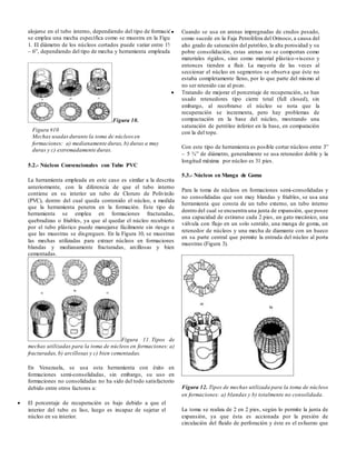 alojarse en el tubo interno, dependiendo del tipo de formación
se emplea una mecha específica como se muestra en la Figura
1. El diámetro de los núcleos cortados puede variar entre 1¾”
– 6”, dependiendo del tipo de mecha y herramienta empleada.
Figura 10.
5.2.- Núcleos Convencionales con Tubo PVC
La herramienta empleada en este caso es similar a la descrita
anteriormente, con la diferencia de que el tubo interno
contiene en su interior un tubo de Cloruro de Polivinilo
(PVC), dentro del cual queda contenido el núcleo, a medida
que la herramienta penetra en la formación. Este tipo de
herramienta se emplea en formaciones fracturadas,
quebradizas o friables, ya que al quedar el núcleo recubierto
por el tubo plástico puede manejarse fácilmente sin riesgo a
que las muestras se disgreguen. En la Figura 10, se muestran
las mechas utilizadas para extraer núcleos en formaciones
blandas y medianamente fracturadas, arcillosas y bien
cementadas.
Figura 11. Tipos de
mechas utilizadas para la toma de núcleos en formaciones: a)
fracturadas, b) arcillosas y c) bien cementadas.
En Venezuela, se usa esta herramienta con éxito en
formaciones semi-consolidadas, sin embargo, su uso en
formaciones no consolidadas no ha sido del todo satisfactorio
debido entre otros factores a:
 El porcentaje de recuperación es bajo debido a que el
interior del tubo es liso, luego es incapaz de sujetar el
núcleo en su interior.
 Cuando se usa en arenas impregnadas de crudos pesado,
como sucede en la Faja Petrolífera del Orinoco, a causa del
alto grado de saturación del petróleo, la alta porosidad y su
pobre consolidación, estas arenas no se comportan como
materiales rígidos, sino como material plástico-viscoso y
entonces tienden a fluir. La mayoría de las veces al
seccionar el núcleo en segmentos se observa que éste no
estaba completamente lleno, por lo que parte del mismo al
no ser retenido cae al pozo.
 Tratando de mejorar el porcentaje de recuperación, se han
usado retenedores tipo cierre total (full closed), sin
embargo, al recobrarse el núcleo se nota que la
recuperación se incrementa, pero hay problemas de
compactación en la base del núcleo, mostrando una
saturación de petróleo inferior en la base, en comparación
con la del tope.
Con este tipo de herramienta es posible cortar núcleos entre 3”
– 5 ¾” de diámetro, generalmente se usa retenedor doble y la
longitud máxima por núcleo es 31 pies.
5.3.- Núcleos en Manga de Goma
Para la toma de núcleos en formaciones semi-consolidadas y
no consolidadas que son muy blandas y friables, se usa una
herramienta que consta de un tubo externo, un tubo interno
dentro del cual se encuentra una junta de expansión, que posee
una capacidad de estirarse cada 2 pies, un gato mecánico, una
válvula con flujo en un solo sentido, una manga de goma, un
retenedor de núcleos y una mecha de diamante con un hueco
en su parte central que permite la entrada del núcleo al porta
muestras (Figura 3).
Figura 12. Tipos de mechas utilizada para la toma de núcleos
en formaciones: a) blandas y b) totalmente no consolidada.
La toma se realiza de 2 en 2 pies, según lo permite la junta de
expansión, ya que ésta es accionada por la presión de
circulación del fluido de perforación y éste es el esfuerzo que
Figura #10
Mechas usadasdurante la toma de núcleosen
formaciones: a) medianamente duras, b) duras a muy
duras y c) extremadamente duras.
 