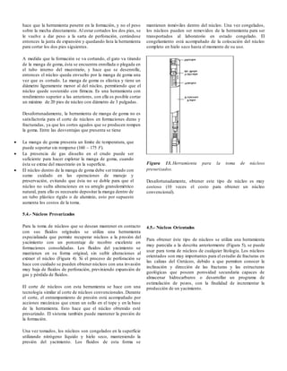 hace que la herramienta penetre en la formación, y no el peso
sobre la mecha directamente. Al estar cortados los dos pies, se
le vuelve a dar peso a la sarta de perforación, cerrándose
entonces la junta de expansión y quedando lista la herramienta
para cortar los dos pies siguientes.
A medida que la formación se va cortando, el gato va tirando
de la manga de goma, ésta se encuentra enrollada o plegada en
el tubo interno del muestrario, y hace que se desenrolle,
entonces el núcleo queda envuelto por la manga de goma una
vez que es cortado. La manga de goma es elástica y tiene un
diámetro ligeramente menor al del núcleo, permitiendo que el
núcleo quede sostenido con firmeza. Es una herramienta con
rendimiento superior a las anteriores, con ella es posible cortar
un máximo de 20 pies de núcleo con diámetro de 3 pulgadas.
Desafortunadamente, la herramienta de manga de goma no es
satisfactoria para el corte de núcleos en formaciones duras y
fracturadas, ya que los cortes agudos que se producen rompen
la goma. Entre las desventajas que presenta se tiene
 La manga de goma presenta un límite de temperatura, que
puede soportar sin romperse (160 – 175 F).
 La presencia de gas disuelto en el crudo puede ser
suficiente para hacer explotar la manga de goma, cuando
ésta se extrae del muestrario en la superficie.
 El núcleo dentro de la manga de goma debe ser tratado con
sumo cuidado en las operaciones de manejo y
preservación, evitando que ésta no se doble para que el
núcleo no sufra alteraciones en su arreglo granulométrico
natural, para ello es necesario depositar la manga dentro de
un tubo plástico rígido o de aluminio, esto por supuesto
aumenta los costos de la toma.
5.4.- Núcleos Presurizados
Para la toma de núcleos que se desean mantener en contacto
con sus fluidos originales se utiliza una herramienta
especializada que permite recuperar núcleos a la presión del
yacimiento con un porcentaje de recobro excelente en
formaciones consolidadas. Los fluidos del yacimiento se
mantienen en su forma original, sin sufrir alteraciones al
extraer el núcleo (Figura 4). Si el proceso de perforación se
hace con cuidado se pueden obtener núcleos con una invasión
muy baja de fluidos de perforación, previniendo expansión de
gas y pérdida de fluidos.
El corte de núcleos con esta herramienta se hace con una
tecnología similar al corte de núcleos convencionales. Durante
el corte, el entrampamiento de presión está acompañado por
acciones mecánicas que crean un sello en el tope y en la base
de la herramienta. Esto hace que el núcleo obtenido esté
presurizado. El sistema también puede mantener la presión de
la formación.
Una vez tomados, los núcleos son congelados en la superficie
utilizando nitrógeno líquido y hielo seco, manteniendo la
presión del yacimiento. Los fluidos de esta forma se
mantienen inmóviles dentro del núcleo. Una vez congelados,
los núcleos pueden ser removidos de la herramienta para ser
transportados al laboratorio en estado congelado. El
congelamiento está acompañado de la colocación del núcleo
completo en hielo seco hasta el momento de su uso.
Figura 13. Herramienta para la toma de núcleos
presurizados.
Desafortunadamente, obtener este tipo de núcleo es muy
costoso (10 veces el costo para obtener un núcleo
convencional).
4.5.- Núcleos Orientados
Para obtener éste tipo de núcleos se utiliza una herramienta
muy parecida a la descrita anteriormente (Figura 5), se puede
usar para toma de núcleos de cualquier litología. Los núcleos
orientados son muy importantes para el estudio de fracturas en
las calizas del Cretáceo, debido a que permiten conocer la
inclinación y dirección de las fracturas y las estructuras
geológicas que poseen porosidad secundaria capaces de
almacenar hidrocarburos o desarrollar un programa de
estimulación de pozos, con la finalidad de incrementar la
producción de un yacimiento.
 