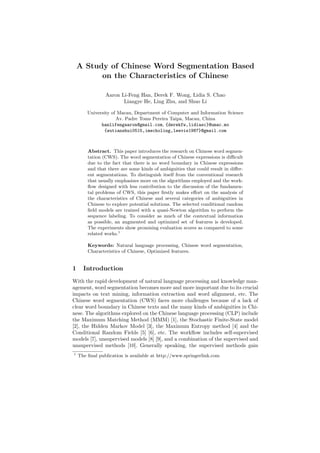 A Study of Chinese Word Segmentation Based
on the Characteristics of Chinese
Aaron Li-Feng Han, Derek F. Wong, Lidia S. Chao
Liangye He, Ling Zhu, and Shuo Li
University of Macau, Department of Computer and Information Science
Av. Padre Toms Pereira Taipa, Macau, China
hanlifengaaron@gmail.com, {derekfw,lidiasc}@umac.mo
{wutianshui0515,imecholing,leevis1987}@gmail.com
Abstract. This paper introduces the research on Chinese word segmen-
tation (CWS). The word segmentation of Chinese expressions is diﬃcult
due to the fact that there is no word boundary in Chinese expressions
and that there are some kinds of ambiguities that could result in diﬀer-
ent segmentations. To distinguish itself from the conventional research
that usually emphasizes more on the algorithms employed and the work-
ﬂow designed with less contribution to the discussion of the fundamen-
tal problems of CWS, this paper ﬁrstly makes eﬀort on the analysis of
the characteristics of Chinese and several categories of ambiguities in
Chinese to explore potential solutions. The selected conditional random
ﬁeld models are trained with a quasi-Newton algorithm to perform the
sequence labeling. To consider as much of the contextual information
as possible, an augmented and optimized set of features is developed.
The experiments show promising evaluation scores as compared to some
related works.1
Keywords: Natural language processing, Chinese word segmentation,
Characteristics of Chinese, Optimized features.
1 Introduction
With the rapid development of natural language processing and knowledge man-
agement, word segmentation becomes more and more important due to its crucial
impacts on text mining, information extraction and word alignment, etc. The
Chinese word segmentation (CWS) faces more challenges because of a lack of
clear word boundary in Chinese texts and the many kinds of ambiguities in Chi-
nese. The algorithms explored on the Chinese language processing (CLP) include
the Maximum Matching Method (MMM) [1], the Stochastic Finite-State model
[2], the Hidden Markov Model [3], the Maximum Entropy method [4] and the
Conditional Random Fields [5] [6], etc. The workﬂow includes self-supervised
models [7], unsupervised models [8] [9], and a combination of the supervised and
unsupervised methods [10]. Generally speaking, the supervised methods gain
1
The ﬁnal publication is available at http://www.springerlink.com
 