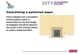 © Pearson Education Limited, 2008. Copying permitted for the purchasing institution only. This material is not copyright free.
Painting and Decorating NVQ and Technical Certificate Level 2, 2nd Edition
If the wallpaper has a set pattern
and the pattern match is
horizontally set, the first length
of wallpaper should be placed in
the centre of the chimney breast
to create a balanced effect.
Centralising a patterned paper
 