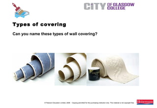 © Pearson Education Limited, 2008. Copying permitted for the purchasing institution only. This material is not copyright free.
Painting and Decorating NVQ and Technical Certificate Level 2, 2nd Edition
Can you name these types of wall covering?
Types of covering
 