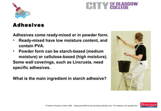 © Pearson Education Limited, 2008. Copying permitted for the purchasing institution only. This material is not copyright free.
Painting and Decorating NVQ and Technical Certificate Level 2, 2nd Edition
Adhesives come ready-mixed or in powder form.
• Ready-mixed have low moisture content, and
contain PVA.
• Powder form can be starch-based (medium
moisture) or cellulose-based (high moisture).
Some wall coverings, such as Lincrusta, need
specific adhesives.
What is the main ingredient in starch adhesive?
Adhesives
 