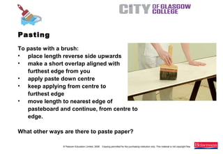 © Pearson Education Limited, 2008. Copying permitted for the purchasing institution only. This material is not copyright free.
Painting and Decorating NVQ and Technical Certificate Level 2, 2nd Edition
Pasting
To paste with a brush:
• place length reverse side upwards
• make a short overlap aligned with
furthest edge from you
• apply paste down centre
• keep applying from centre to
furthest edge
• move length to nearest edge of
pasteboard and continue, from centre to
edge.
What other ways are there to paste paper?
 
