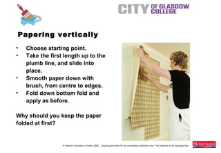 © Pearson Education Limited, 2008. Copying permitted for the purchasing institution only. This material is not copyright free.
Painting and Decorating NVQ and Technical Certificate Level 2, 2nd Edition
• Choose starting point.
• Take the first length up to the
plumb line, and slide into
place.
• Smooth paper down with
brush, from centre to edges.
• Fold down bottom fold and
apply as before.
Why should you keep the paper
folded at first?
Papering vertically
 