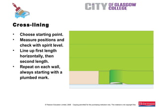 © Pearson Education Limited, 2008. Copying permitted for the purchasing institution only. This material is not copyright free.
Painting and Decorating NVQ and Technical Certificate Level 2, 2nd Edition
• Choose starting point.
• Measure positions and
check with spirit level.
• Line up first length
horizontally, then
second length.
• Repeat on each wall,
always starting with a
plumbed mark.
Cross-lining
 