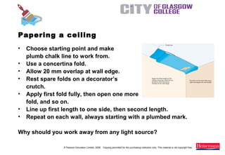 © Pearson Education Limited, 2008. Copying permitted for the purchasing institution only. This material is not copyright free.
Painting and Decorating NVQ and Technical Certificate Level 2, 2nd Edition
Papering a ceiling
• Choose starting point and make
plumb chalk line to work from.
• Use a concertina fold.
• Allow 20 mm overlap at wall edge.
• Rest spare folds on a decorator’s
crutch.
• Apply first fold fully, then open one more
fold, and so on.
• Line up first length to one side, then second length.
• Repeat on each wall, always starting with a plumbed mark.
Why should you work away from any light source?
 