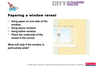 © Pearson Education Limited, 2008. Copying permitted for the purchasing institution only. This material is not copyright free.
Painting and Decorating NVQ and Technical Certificate Level 2, 2nd Edition
• Hang paper on one side of the
window.
• Hang above window.
• Hang below window.
• Patch the underside of the
reveal in the corner.
What will help if the window is
particularly wide?
Papering a window reveal
 