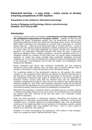 Networked learning – a case study – online course to develop
e-learning competences of VET teachers
Presentation on the conference “Educational technology”

Faculty of Pedagogy and Psychology, Eötvös Loránd University,
Budapest, 30 of January 2009.


Introduction
  According to recent studies and analyses, e-learning has not been integrated into
  the pedagogical programmes of European schools, - despite the fact that this
  initiative has gained considerable support from the government as well as from
  educational authorities at both the national and European levels. At the “Online Educa
  Berlin 2008” conference the participants of a session held a discussion on “Content
  without Sharing” – referring to the fashionable idea of “content sharing” – trying to
  find out why the teaching material databases carefully developed by universities are
  so “quiet”. Why are the digital databases not popular enough with students and
  teachers? The participants’ responses revealed that unless we have a community
  behind the database, which is highly interested in using the uploaded content (or in
  uploading content) as a feature of their daily work, we cannot expect considerable
  response, no matter how easily available these excellently databases structured
  metadata are. In the interview following the conference session the participants came
  to the conclusion: the developers did not take this aspect into consideration while
  designing the database.
  Recent experience has shown that interactive multimedia and the e-learning
  framework (LMS, LCMS systems) have not been able to provide sufficient help to
  schools in their efforts to meet the demands of the information society.
  The monitoring studies of the development projects do not question the original
  concept (i.e. the supposition that e-learning can become an efficient teaching tool on
  the long term), simply they intend to find an explanation to the failures. In spite of
  the considerable investments high quality IT infrastructure is still not widespread in
  European schools, surveys show that the teachers have still not obtained the
  necessary competencies to apply IT tools, there is not sufficient high quality teaching
  material available etc. One of the most frequently mentioned reasons for the failures
  is the fact that the developers do not examine the problems in a wide context and the
  technological aspects frequently precede the pedagogical considerations.
  Meanwhile the expression “e-learning” seems to be fading and as a common practice
  in software technology affixes such as 2.0 or even 3.0 are attached to it (as web itself
  has become web 2.0), referring to the fact that there is an “improved” version
  available for education.
  While the adult generation is conducting research, developing and thinking, the
  development of information communication technology is reaching a turning point,
  “readable web” is instantly replaced by “writable-readable” web. The net generation
  growing up in the digital age does not ask questions, it immediately acquires, applies
  and uses the available tools, lives together with them – and in a way it gives an
  answer to our dilemmas. We, teachers …
  Probably it is worth reconsidering the supposition: “The medium is the message”,
  which can reshape the world. (Marshall McLuhan 1965).




                                                                              Page 1 of 5
 