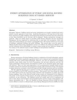 ENERGY OPTIMIZATION OF PUBLIC AND SOCIAL HOUSING
BUILDINGS USING ICT BASED- SERVICES
J. Cipriano
a, S. Danov
a
aCIMNE, Building Energy and Environment Group, UPC Campus Terrassa Edici GAIA (TR14) C/ Rambla
Sant Nebridi 22 08222 Terrassa, Spain
Abstract
Occupants' behavior, building control and energy optimization are strongly correlated and need a
holistic scientic approach to study them. Answering this question is the main focus of this work.
Some experiences in public buildings and social housing will also be presented and some indications
on how these drawbacks can be overcome will be proposed. Energy optimization strategies are
analyzed. These are mainly based on providing useful Energy Awareness Services and Energy
Management Services supported by monitoring and, in some cases with automation, which may
reduce the random behavior of occupant to manageable levels. The research will focus on two types
of buildings: residential buildings and public buildings. The research plan covers the aspects of
dening the ICT based energy management services to be oered, the architecture denition of the
systems, denition of the methodology to evaluate energy savings and user behaviour changes and
the analysis of the achieved outputs of pilot buildings in real operation conditions.
Keywords: Optimization in buildings energy eciency,
1. Introduction
Energy optimization of existing buildings requires a combination of several technologies, analysis
techniques, and holistic consultancy approaches which can be enhanced and strengthened with the
existing wide variety of ICT based technologies. However, once they are implemented in building
operation, many doubts about the level of automation, the end users interaction and how the
energy performance characterization and simulation models can be integrated appear and remain
still unsolved. There are three main approaches to set up optimization strategies based on ICT:
occupant-centered user awareness and management strategy; fully automated strategy with minimal
occupant interaction; automatic control with improved logic through simulation and user modeling.
The rst approach has been put in practice in recent year through many European innovative
projects, funded by the ICT-PSP innovation program. These projects have been facing the rolling
out of ICT based services for improving energy awareness and management in public and social
housing buildings. Some of the achieved energy savings outputs are summarized in the eeMeasure
web portal
1. In the majority of these projects, the energy optimization strategy is performed based
exclusively on user interaction. The deployed services are usually made up of a combination of
web or smart phone visual interfaces and personalized advice services (energy coach,telephone call,
alarms, personalized tips...). They are classied as Energy Awareness Services (EAS) for those
services oered to tenants or sta personnel, and as Energy Management Services (EMS), for those
Email addresses: cipriano@cimne.upc.edu (J. Cipriano), sdanov@cimne.upc.edu (S. Danov)
1http://eemeasure.smartspaces.eu/eemeasure/.
Preprint submitted to Elsevier June 13, 2013
 