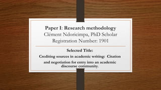 Paper I: Research methodology
Clément Ndoricimpa, PhD Scholar
Registration Number: 1901
Selected Title:
Crediting sources in academic writing: Citation
and negotiation for entry into an academic
discourse community.
 