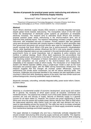 1
Review of proposals for practical power sector restructuring and reforms in
a dynamic Electricity Supply Industry
Muhammad T. Khana
, George Alex Thopila
* and Jorg Lalka
a
Department of Engineering and Technology Management, University of Pretoria, South Africa.
*email:george.alexthopil@up.ac.za; Phone: +27(0)12-4206476; Fax: +27(0)12-3625307
Abstract
South Africa’s electricity supply industry (ESI) remains a vertically-integrated monopoly
despite global trends towards restructuring. The monopolistic nature of the ESI could
hinder the development of distributed power systems as penetration of renewable
electricity increases. The research aims to rationalise South Africa’s ESI evolution;
propose practical power sector restructuring in the short-to-medium term; and to
determine their potential impact. The research methodology included a single case study
instrument, with embedded sub-units of analysis. Primary research data was gathered
using semi-structured interviews with industry experts in addition to which secondary data
from government documents and archival records were used for triangulation. Research
results conclude that South Africa’s ESI grew due to techno-economic industrialisation
factors, while Apartheid-era policies influenced the ESI in only some specific respects.
The vertically-integrated status quo was sustained in the post-transformation period due to
government’s focus on social imperatives; lack of regulatory & policy certainty; and
conflicts in political ideology. South Africa didn’t experience the pre-conditions that
triggered global power sector reforms in the late 20th
century but these pre-conditions are
now becoming evident. Privatisation of Eskom Generation and introduction of wholesale
and retail competition are not practical in the short-to-medium term, proving the
infeasibility of the standard model of reform locally. The introduction of an Independent
System and Market Operator (ISMO) using a single-buyer model is seen as the most
favourable and practical option, with the ISMO owning transmission infrastructure. The
research suggests that ESI changes will increase system efficiencies, economic
performance and private sector involvement, but will not reduce electricity tariffs. The
scenarios, challenges and proposals identified in this research are also applicable to other
countries in Africa and other developing regions of the world, that have similar social and
political backgrounds, ensuring sustainable supply of electricity.
Keywords: monopoly, unbundling, vertically-integrated utility, power sector reform, Eskom,
Southern Africa
1. Introduction
Electricity is a fundamental enabler of economic development, social equity and modern
life in general, the necessity of which spans across all industrial, commercial and
residential sectors. Two aspects that underpin much of the public debate around electricity
provision are cost and security of supply. Security of electricity supply is a general
concern for all nation states [1]. However, this concern has grown significantly in South
Africa ever since the severe and multiple power delivery failures from 2005 to 2008 when
the state-owned electricity utility Eskom could not cope with load demand and had to
resort to load-shedding across the country [2]. The utility has had to re-initiate scheduled
load-shedding since the latter half of 2014 because of critical supply constraints resulting
from maintenance backlogs and limited capacity [3].
The paper attempts to investigate why and how a historically vertically integrated ESI
should consider restructuring while ensuring supply continuity and stability. The objective
of the investigation is to review existing electricity restructuring research while analysing
 