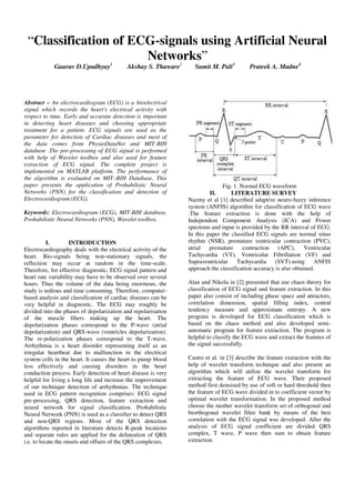 “Classification of ECG-signals using Artificial Neural
Networks”
Gaurav D.Upadhyay1
Akshay S. Thaware2
Sumit M. Pali3
Prateek A. Madne4
Abstract – An electrocardiogram (ECG) is a bioelectrical
signal which records the heart's electrical activity with
respect to time. Early and accurate detection is important
in detecting heart diseases and choosing appropriate
treatment for a patient. ECG signals are used as the
parameter for detection of Cardiac diseases and most of
the data comes from PhysioDataNet and MIT-BIH
database .The pre-processing of ECG signal is performed
with help of Wavelet toolbox and also used for feature
extraction of ECG signal. The complete project is
implemented on MATLAB platform. The performance of
the algorithm is evaluated on MIT–BIH Database. This
paper presents the application of Probabilistic Neural
Networks (PNN) for the classification and detection of
Electrocardiogram (ECG).
Keywords: Electrocardiogram (ECG), MIT-BIH database,
Probabilistic Neural Networks (PNN), Wavelet toolbox.
I. INTRODUCTION
Electrocardiography deals with the electrical activity of the
heart. Bio-signals being non-stationary signals, the
reflection may occur at random in the time-scale.
Therefore, for effective diagnostic, ECG signal pattern and
heart rate variability may have to be observed over several
hours. Thus the volume of the data being enormous, the
study is tedious and time consuming. Therefore, computer-
based analysis and classification of cardiac diseases can be
very helpful in diagnostic. The ECG may roughly be
divided into the phases of depolarization and repolarisation
of the muscle fibers making up the heart. The
depolarization phases correspond to the P-wave (atrial
depolarization) and QRS-wave (ventricles depolarization).
The re-polarization phases correspond to the T-wave.
Arrhythmia is a heart disorder representing itself as an
irregular heartbeat due to malfunction in the electrical
system cells in the heart. It causes the heart to pump blood
less effectively and causing disorders in the heart
conduction process. Early detection of heart disease is very
helpful for living a long life and increase the improvement
of our technique detection of arrhythmias. The technique
used in ECG pattern recognition comprises: ECG signal
pre-processing, QRS detection, feature extraction and
neural network for signal classification. Probabilistic
Neural Network (PNN) is used as a classifier to detect QRS
and non-QRS regions. Most of the QRS detection
algorithms reported in literature detects R-peak locations
and separate rules are applied for the delineation of QRS
i.e. to locate the onsets and offsets of the QRS complexes.
Fig. 1. Normal ECG waveform
II. LITERATURE SURVEY
Nazmy et al [1] described adaptive neuro-fuzzy inference
system (ANFIS) algorithm for classification of ECG wave
.The feature extraction is done with the help of
Independent Component Analysis (ICA) and Power
spectrum and input is provided by the RR interval of ECG.
In this paper the classified ECG signals are normal sinus
rhythm (NSR), premature ventricular contraction (PVC),
atrial premature contraction (APC), Ventricular
Tachycardia (VT), Ventricular Fibrillation (VF) and
Supraventricular Tachycardia (SVT).using ANFIS
approach the classification accuracy is also obtained.
Alan and Nikola in [2] presented that use chaos theory for
classification of ECG signal and feature extraction. In this
paper also consist of including phase space and attractors,
correlation dimension, spatial filling index, central
tendency measure and approximate entropy. A new
program is developed for ECG classification which is
based on the chaos method and also developed semi-
automatic program for feature extraction. The program is
helpful to classify the ECG wave and extract the features of
the signal successfully.
Castro et al. in [3] describe the feature extraction with the
help of wavelet transform technique and also present an
algorithm which will utilize the wavelet transform for
extracting the feature of ECG wave. Their proposed
method first denoised by use of soft or hard threshold then
the feature of ECG wave divided in to coefficient vector by
optimal wavelet transformation. In the proposed method
choose the mother wavelet transform set of orthogonal and
biorthogonal wavelet filter bank by means of the best
correlation with the ECG signal was developed. After the
analysis of ECG signal coefficient are divided QRS
complex, T wave, P wave then sum to obtain feature
extraction.
 