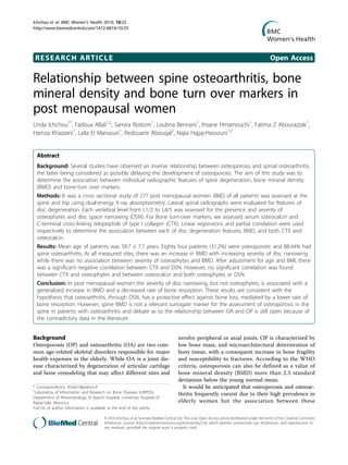 RESEARCH ARTICLE Open Access
Relationship between spine osteoarthritis, bone
mineral density and bone turn over markers in
post menopausal women
Linda Ichchou1*
, Fadoua Allali1,2
, Samira Rostom1
, Loubna Bennani1
, Ihsane Hmamouchi1
, Fatima Z Abourazzak1
,
Hamza Khazzani1
, Laila El Mansouri1
, Redouane Abouqal2
, Najia Hajjaj-Hassouni1,2
Abstract
Background: Several studies have observed an inverse relationship between osteoporosis and spinal osteoarthritis,
the latter being considered as possibly delaying the development of osteoporosis. The aim of this study was to
determine the association between individual radiographic features of spine degeneration, bone mineral density
(BMD) and bone-turn over markers.
Methods: It was a cross sectional study of 277 post menopausal women. BMD of all patients was assessed at the
spine and hip using dual-energy X-ray absorptiometry. Lateral spinal radiographs were evaluated for features of
disc degeneration. Each vertebral level from L1/2 to L4/5 was assessed for the presence and severity of
osteophytes and disc space narrowing (DSN). For Bone turn-over markers, we assessed serum osteocalcin and
C-terminal cross-linking telopeptide of type I collagen (CTX). Linear regressions and partial correlation were used
respectively to determine the association between each of disc degeneration features, BMD, and both CTX and
osteocalcin.
Results: Mean age of patients was 58.7 ± 7.7 years. Eighty four patients (31.2%) were osteoporotic and 88.44% had
spine osteoarthritis. At all measured sites, there was an increase in BMD with increasing severity of disc narrowing
while there was no association between severity of osteophytes and BMD. After adjustment for age and BMI, there
was a significant negative correlation between CTX and DSN. However, no significant correlation was found
between CTX and osteophytes and between osteocalcin and both osteophytes or DSN.
Conclusion: In post menopausal women the severity of disc narrowing, but not osteophytes, is associated with a
generalized increase in BMD and a decreased rate of bone resorption. These results are consistent with the
hypothesis that osteoarthritis, through DSN, has a protective effect against bone loss, mediated by a lower rate of
bone resorption. However, spine BMD is not a relevant surrogate marker for the assessment of osteoporosis in the
spine in patients with osteoarthritis and debate as to the relationship between OA and OP is still open because of
the contradictory data in the literature.
Background
Osteoporosis (OP) and osteoarthritis (OA) are two com-
mon age-related skeletal disorders responsible for major
health expenses in the elderly. While OA is a joint dis-
ease characterized by degeneration of articular cartilage
and bone remodeling that may affect different sites and
involve peripheral or axial joints, OP is characterized by
low bone mass, and microarchitectural deterioration of
bony tissue, with a consequent increase in bone fragility
and susceptibility to fractures. According to the WHO
criteria, osteoporosis can also be defined as a value of
bone mineral density (BMD) more than 2.5 standard
deviations below the young normal mean.
It would be anticipated that osteoporosis and osteoar-
thritis frequently coexist due to their high prevalence in
elderly women but the association between these
* Correspondence: ilinda19@yahoo.fr
1
Laboratory of Information and Research on Bone Diseases (LIRPOS).
Department of Rheumatology, El Ayachi hospital, University Hospital of
Rabat-Sale, Morocco
Full list of author information is available at the end of the article
Ichchou et al. BMC Women’s Health 2010, 10:25
http://www.biomedcentral.com/1472-6874/10/25
© 2010 Ichchou et al; licensee BioMed Central Ltd. This is an Open Access article distributed under the terms of the Creative Commons
Attribution License (http://creativecommons.org/licenses/by/2.0), which permits unrestricted use, distribution, and reproduction in
any medium, provided the original work is properly cited.
 