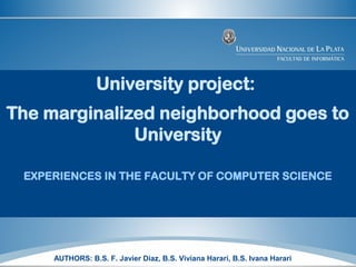 University project:
The marginalized neighborhood goes to
University
EXPERIENCES IN THE FACULTY OF COMPUTER SCIENCE
AUTHORS: B.S. F. Javier Diaz, B.S. Viviana Harari, B.S. Ivana Harari
 