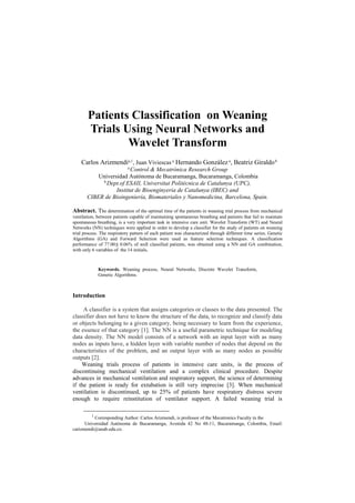 Patients Classification on Weaning
Trials Using Neural Networks and
Wavelet Transform
Carlos Arizmendia,1
, Juan Viviescas a
Hernando Gonzáleza
, Beatriz Giraldob
a
Control & Mecatrónica Research Group
Universidad Autónoma de Bucaramanga, Bucaramanga, Colombia
b
Dept.of ESAII, Universitat Politècnica de Catalunya (UPC),
Institut de Bioenginyeria de Catalunya (IBEC) and
CIBER de Bioingeniería, Biomateriales y Nanomedicina, Barcelona, Spain.
Abstract. The determination of the optimal time of the patients in weaning trial process from mechanical
ventilation, between patients capable of maintaining spontaneous breathing and patients that fail to maintain
spontaneous breathing, is a very important task in intensive care unit. Wavelet Transform (WT) and Neural
Networks (NN) techniques were applied in order to develop a classifier for the study of patients on weaning
trial process. The respiratory pattern of each patient was characterized through different time series. Genetic
Algorithms (GA) and Forward Selection were used as feature selection techniques. A classification
performance of 77.00± 0.06% of well classified patients, was obtained using a NN and GA combination,
with only 6 variables of the 14 initials.
Keywords. Weaning process, Neural Networks, Discrete Wavelet Transform,
Genetic Algorithms.
Introduction
A classifier is a system that assigns categories or classes to the data presented. The
classifier does not have to know the structure of the data, to recognize and classify data
or objects belonging to a given category, being necessary to learn from the experience,
the essence of that category [1]. The NN is a useful parametric technique for modeling
data density. The NN model consists of a network with an input layer with as many
nodes as inputs have, a hidden layer with variable number of nodes that depend on the
characteristics of the problem, and an output layer with as many nodes as possible
outputs [2].
Weaning trials process of patients in intensive care units, is the process of
discontinuing mechanical ventilation and a complex clinical procedure. Despite
advances in mechanical ventilation and respiratory support, the science of determining
if the patient is ready for extubation is still very imprecise [3]. When mechanical
ventilation is discontinued, up to 25% of patients have respiratory distress severe
enough to require reinstitution of ventilator support. A failed weaning trial is
1
Corresponding Author: Carlos Arizmendi, is professor of the Mecatronics Faculty in the
Universidad Autónoma de Bucaramanga, Avenida 42 No 48-11, Bucaramanga, Colombia, Email:
carizmendi@unab.edu.co.
 