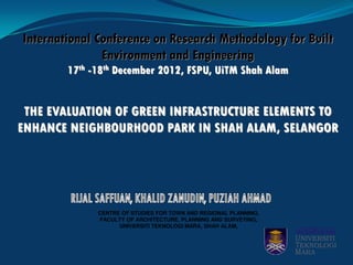 International Conference on Research Methodology for Built
Environment and Engineering
17th -18th December 2012, FSPU, UiTM Shah Alam
THE EVALUATION OF GREEN INFRASTRUCTURE ELEMENTS TO
ENHANCE NEIGHBOURHOOD PARK IN SHAH ALAM, SELANGOR
CENTRE OF STUDIES FOR TOWN AND REGIONAL PLANNING,
FACULTY OF ARCHITECTURE, PLANNING AND SURVEYING,
UNIVERSITI TEKNOLOGI MARA, SHAH ALAM,
 