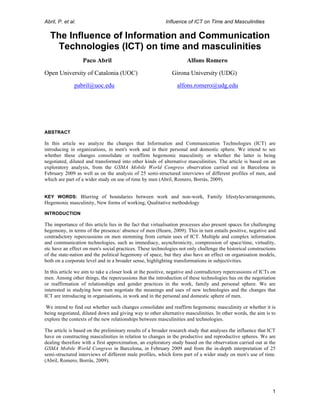 Abril, P. et al.                                           Influence of ICT on Time and Masculinities

       The Influence of Information and Communication
        Technologies (ICT) on time and masculinities
                   Paco Abril                                        Alfons Romero
Open University of Catalonia (UOC)                            Girona University (UDG)
               pabril@uoc.edu                                   alfons.romero@udg.edu




ABSTRACT

In this article we analyze the changes that Information and Communication Technologies (ICT) are
introducing in organizations, in men's work and in their personal and domestic sphere. We intend to see
whether these changes consolidate or reaffirm hegemonic masculinity or whether the latter is being
negotiated, diluted and transformed into other kinds of alternative masculinities. The article is based on an
exploratory analysis, from the GSMA Mobile World Congress observation carried out in Barcelona in
February 2009 as well as on the analysis of 25 semi-structured interviews of different profiles of men, and
which are part of a wider study on use of time by men (Abril, Romero, Borràs, 2009).


KEY WORDS: Blurring of boundaries between work and non-work, Family lifestyles/arrangements,
Hegemonic masculinity, New forms of working, Qualitative methodology

INTRODUCTION

The importance of this article lies in the fact that virtualisation processes also present spaces for challenging
hegemony, in terms of the presence/ absence of men (Hearn, 2009). This in turn entails positive, negative and
contradictory repercussions on men stemming from certain uses of ICT. Multiple and complex information
and communication technologies, such as immediacy, asynchronicity, compression of space/time, virtuality,
etc have an effect on men's social practices. These technologies not only challenge the historical constructions
of the state-nation and the political hegemony of space, but they also have an effect on organisation models,
both on a corporate level and in a broader sense, highlighting transformations in subjectivities.

In this article we aim to take a closer look at the positive, negative and contradictory repercussions of ICTs on
men. Among other things, the repercussions that the introduction of these technologies has on the negotiation
or reaffirmation of relationships and gender practices in the work, family and personal sphere. We are
interested in studying how men negotiate the meanings and uses of new technologies and the changes that
ICT are introducing in organisations, in work and in the personal and domestic sphere of men.

 We intend to find out whether such changes consolidate and reaffirm hegemonic masculinity or whether it is
being negotiated, diluted down and giving way to other alternative masculinities. In other words, the aim is to
explore the contexts of the new relationships between masculinities and technologies.

The article is based on the preliminary results of a broader research study that analyses the influence that ICT
have on constructing masculinities in relation to changes in the productive and reproductive spheres. We are
dealing therefore with a first approximation, an exploratory study based on the observation carried out at the
GSMA Mobile World Congress in Barcelona, in February 2009 and from the in-depth interpretation of 25
semi-structured interviews of different male profiles, which form part of a wider study on men's use of time.
(Abril, Romero, Borràs, 2009).




	
                                                                                                             1
 