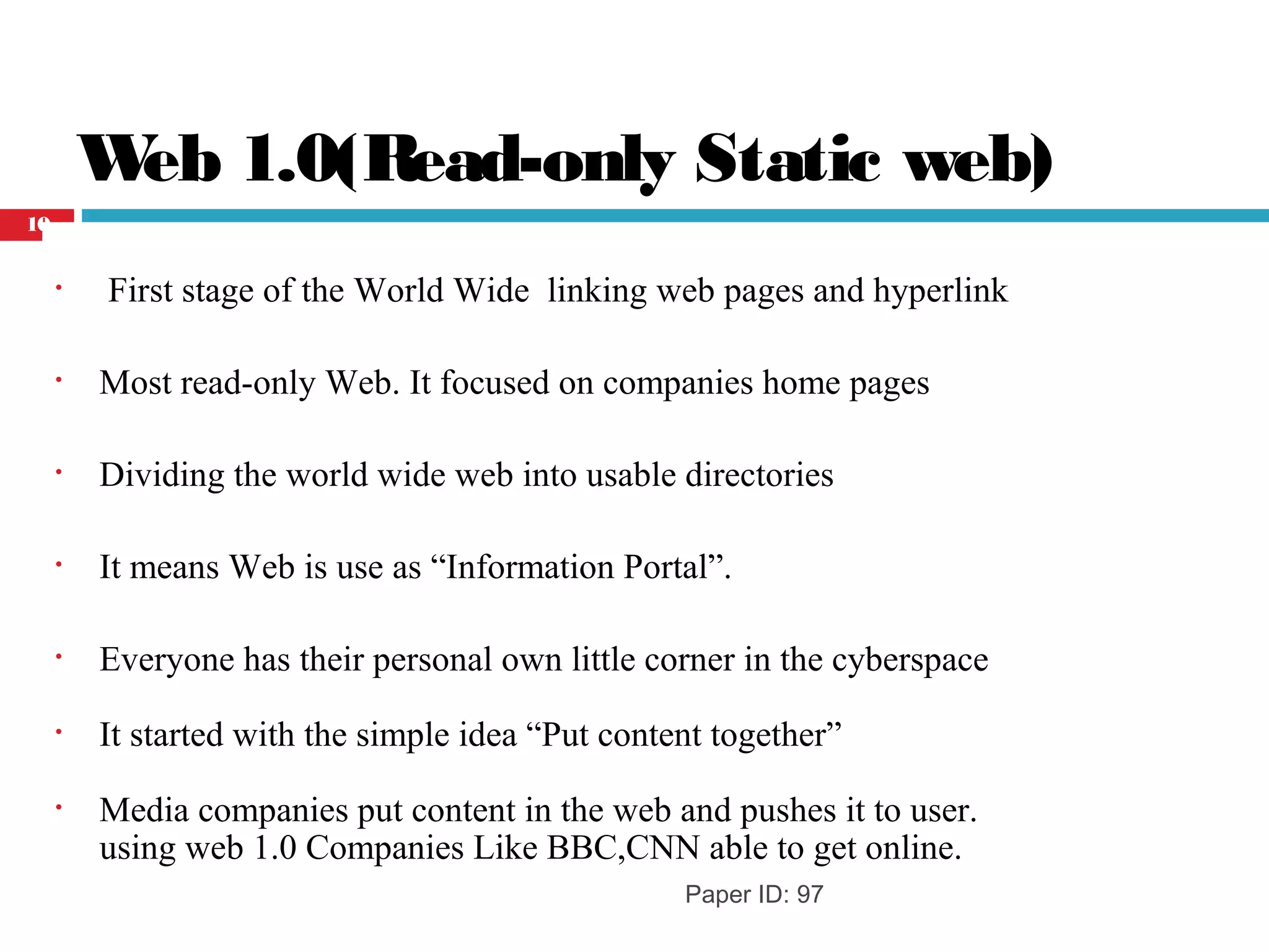 Web 1.0(Read-only Static web)
• First stage of the World Wide linking web pages and hyperlink
• Most read-only Web. It focused on companies home pages
• Dividing the world wide web into usable directories
• It means Web is use as “Information Portal”.
• Everyone has their personal own little corner in the cyberspace
• It started with the simple idea “Put content together”
• Media companies put content in the web and pushes it to user.
using web 1.0 Companies Like BBC,CNN able to get online.
Paper ID: 97
10
 