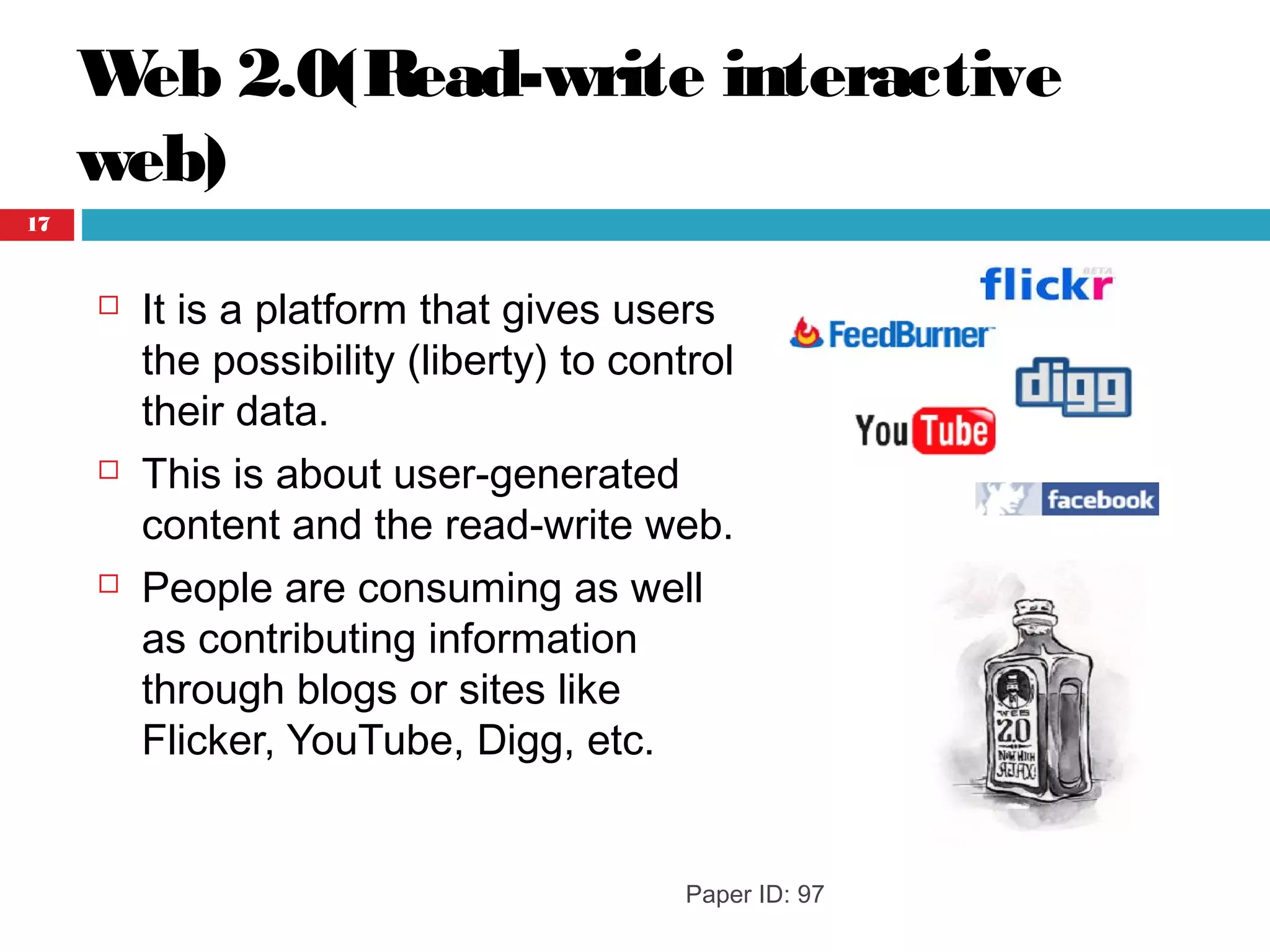 Web 2.0(Read-write interactive
web)
 It is a platform that gives users
the possibility (liberty) to control
their data.
 This is about user-generated
content and the read-write web.
 People are consuming as well
as contributing information
through blogs or sites like
Flicker, YouTube, Digg, etc.
Paper ID: 97
17
 