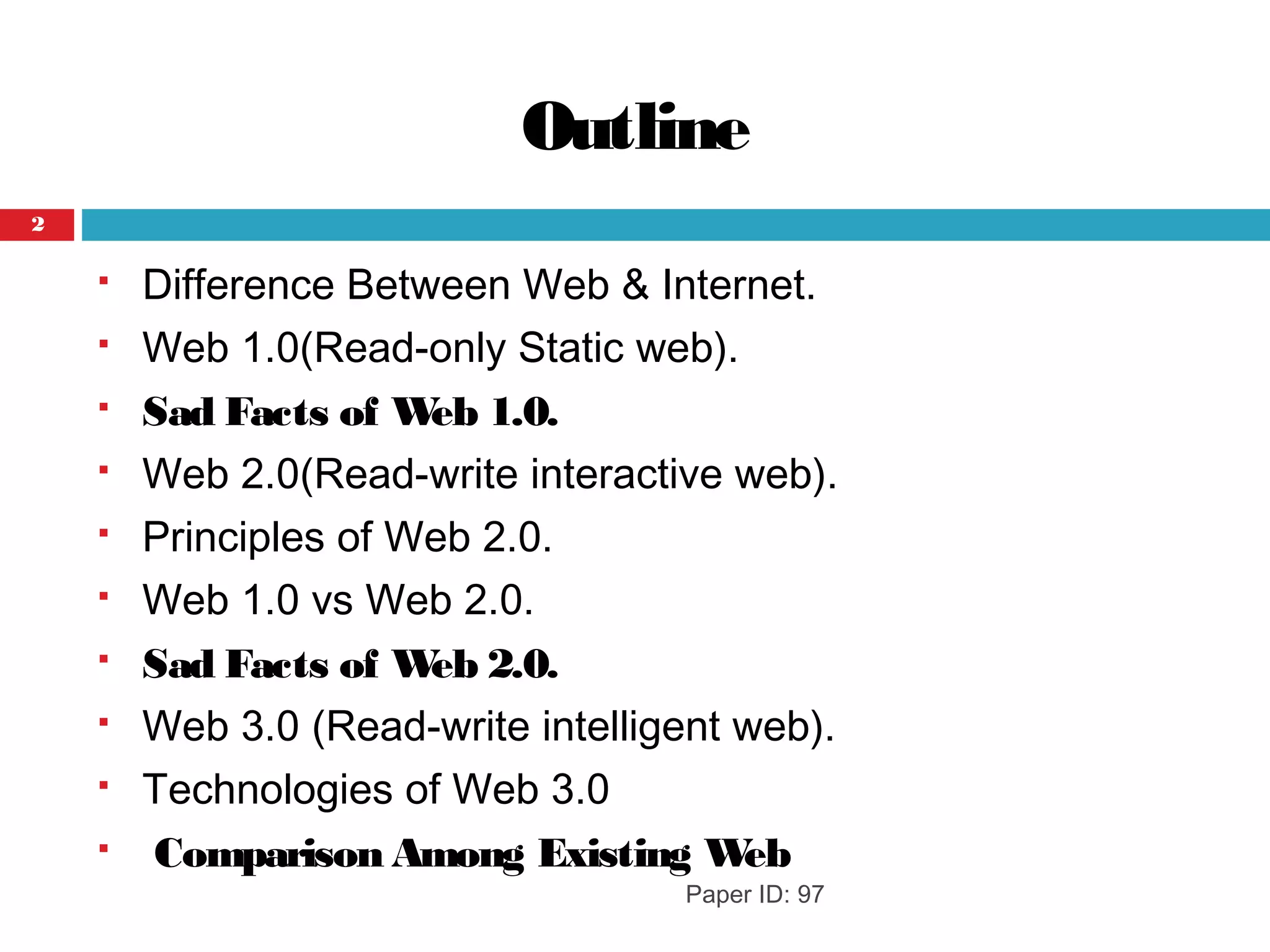 Outline
 Difference Between Web & Internet.
 Web 1.0(Read-only Static web).
 Sad Facts of Web 1.0.
 Web 2.0(Read-write interactive web).
 Principles of Web 2.0.
 Web 1.0 vs Web 2.0.
 Sad Facts of Web 2.0.
 Web 3.0 (Read-write intelligent web).
 Technologies of Web 3.0
  Comparison Among Existing Web
Paper ID: 97
2
 