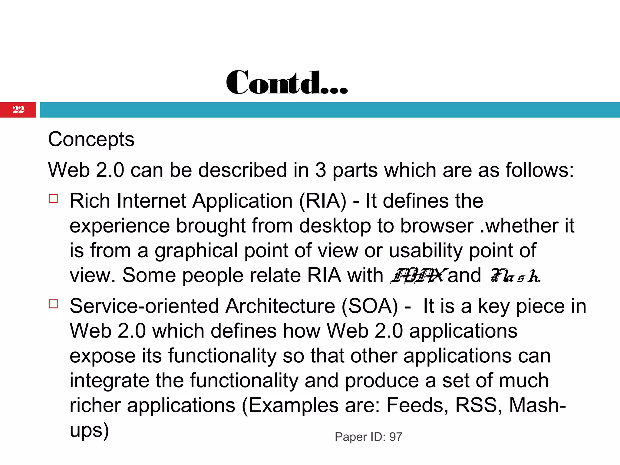 Contd...
Concepts
Web 2.0 can be described in 3 parts which are as follows:
 Rich Internet Application (RIA) - It defines the
experience brought from desktop to browser .whether it
is from a graphical point of view or usability point of
view. Some people relate RIA with AJAXand Flash.
 Service-oriented Architecture (SOA) -  It is a key piece in
Web 2.0 which defines how Web 2.0 applications
expose its functionality so that other applications can
integrate the functionality and produce a set of much
richer applications (Examples are: Feeds, RSS, Mash-
ups) Paper ID: 97
22
 
