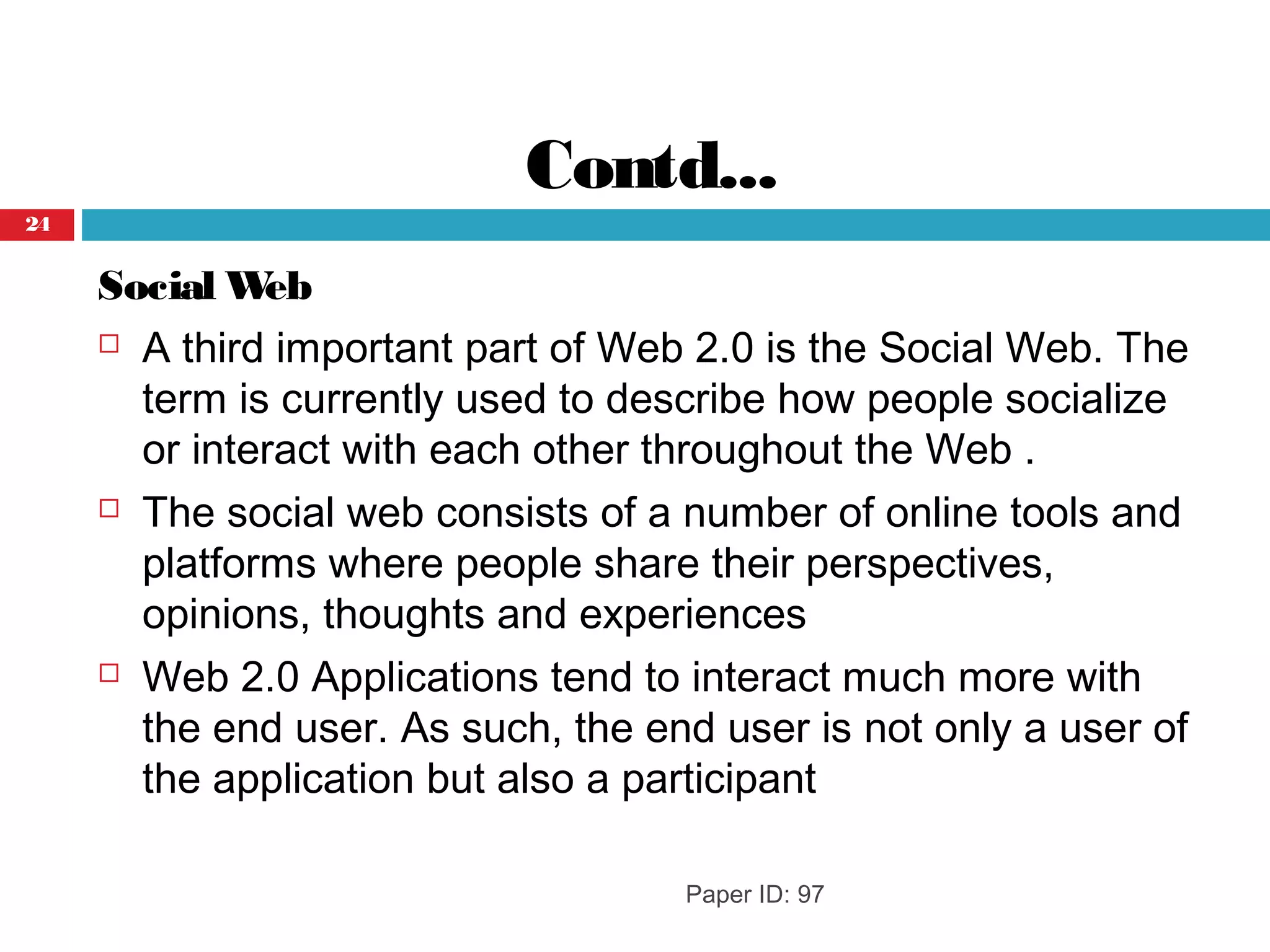 Contd...
Social Web
 A third important part of Web 2.0 is the Social Web. The
term is currently used to describe how people socialize
or interact with each other throughout the Web .
 The social web consists of a number of online tools and
platforms where people share their perspectives,
opinions, thoughts and experiences
 Web 2.0 Applications tend to interact much more with
the end user. As such, the end user is not only a user of
the application but also a participant
Paper ID: 97
24
 