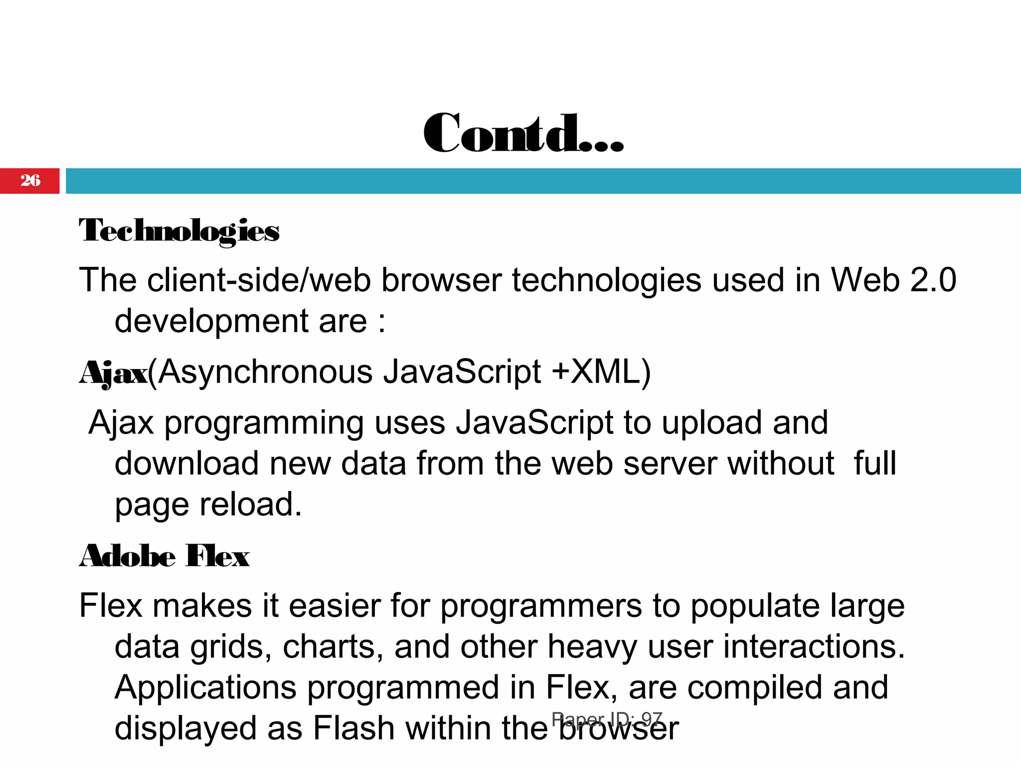 Contd...
Technologies
The client-side/web browser technologies used in Web 2.0
development are :
Ajax(Asynchronous JavaScript +XML)
Ajax programming uses JavaScript to upload and
download new data from the web server without full
page reload.
Adobe Flex
Flex makes it easier for programmers to populate large
data grids, charts, and other heavy user interactions.
Applications programmed in Flex, are compiled and
displayed as Flash within the browserPaper ID: 97
26
 