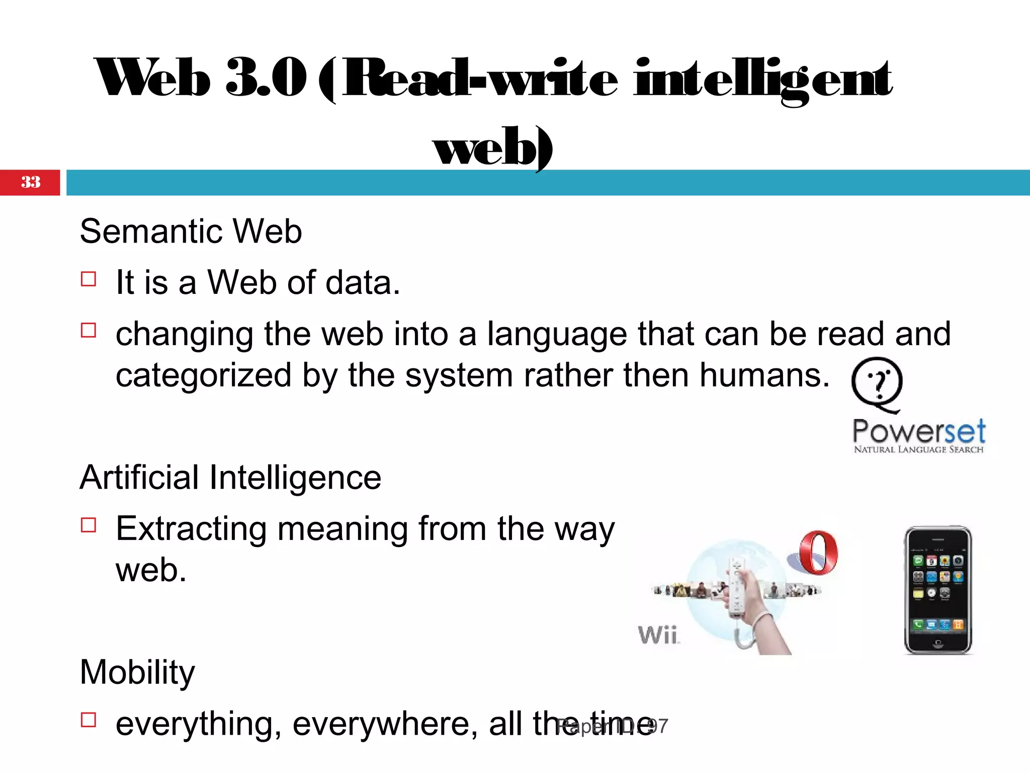 Web 3.0 (Read-write intelligent
web)
Semantic Web
 It is a Web of data.
 changing the web into a language that can be read and
categorized by the system rather then humans.
Artificial Intelligence
 Extracting meaning from the way people interact with the
web.
Mobility
 everything, everywhere, all the timePaper ID: 97
33
 